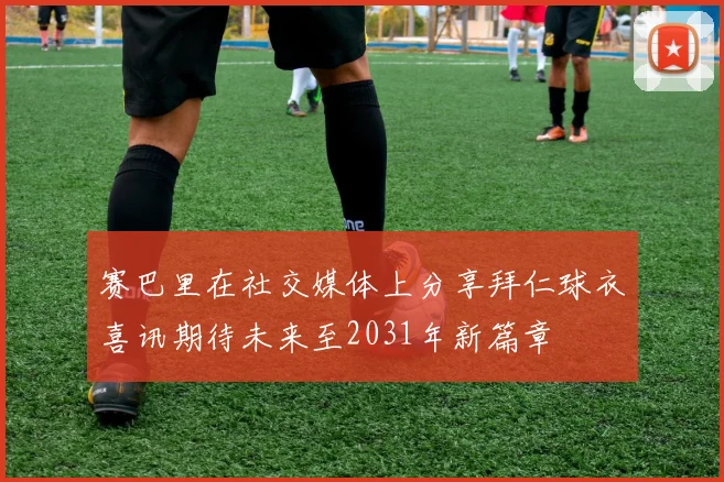 赛巴里在社交媒体上分享拜仁球衣喜讯期待未来至2031年新篇章