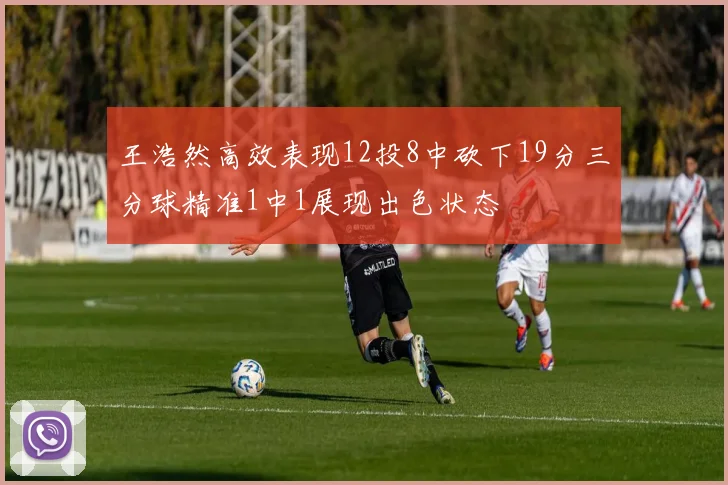 王浩然高效表现12投8中砍下19分三分球精准1中1展现出色状态