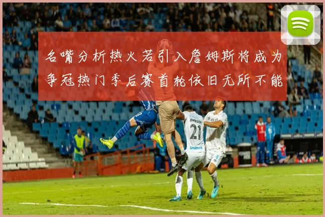 名嘴分析热火若引入詹姆斯将成为争冠热门季后赛首轮依旧无所不能