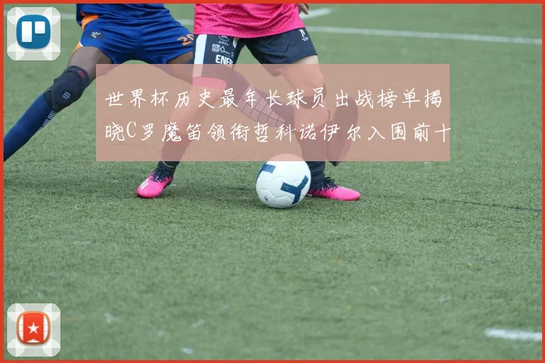 世界杯历史最年长球员出战榜单揭晓C罗魔笛领衔哲科诺伊尔入围前十