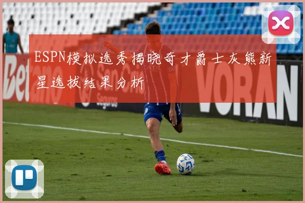 ESPN模拟选秀揭晓奇才爵士灰熊新星选拔结果分析