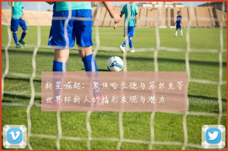 新星崛起：聚焦哈兰德与苏尔克等世界杯新人的精彩表现与潜力
