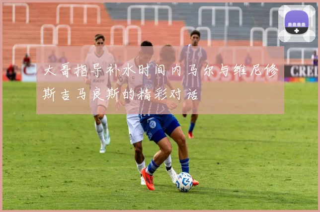 大哥指导补水时间内马尔与维尼修斯吉马良斯的精彩对话
