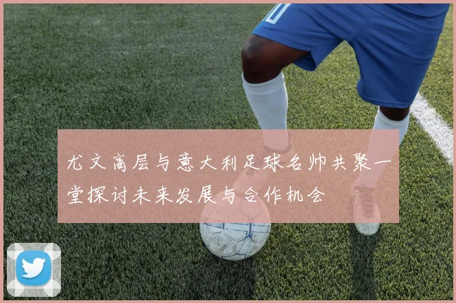 尤文高层与意大利足球名帅共聚一堂探讨未来发展与合作机会