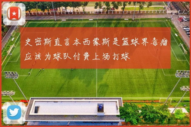 史密斯直言本西蒙斯是篮球界毒瘤应该为球队付费上场打球