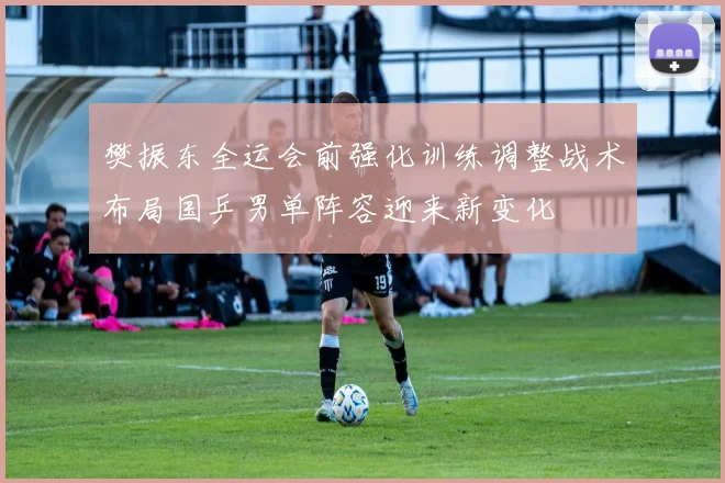 樊振东全运会前强化训练调整战术布局国乒男单阵容迎来新变化