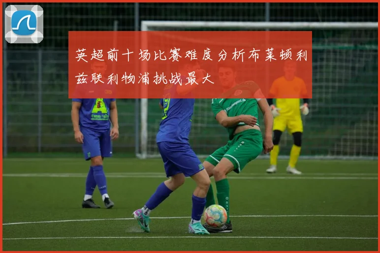 英超前十场比赛难度分析布莱顿利兹联利物浦挑战最大