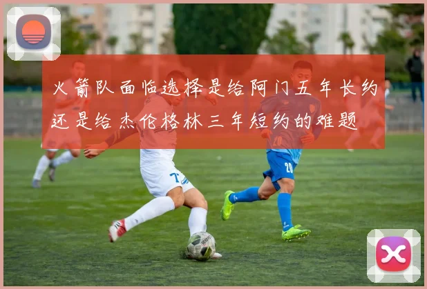 火箭队面临选择是给阿门五年长约还是给杰伦格林三年短约的难题