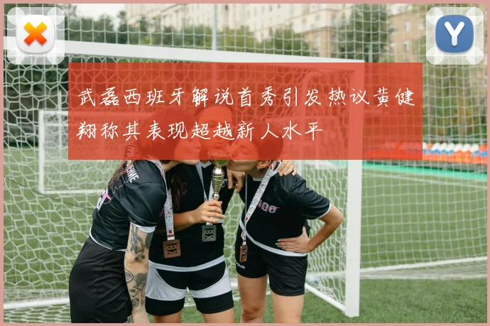 武磊西班牙解说首秀引发热议黄健翔称其表现超越新人水平