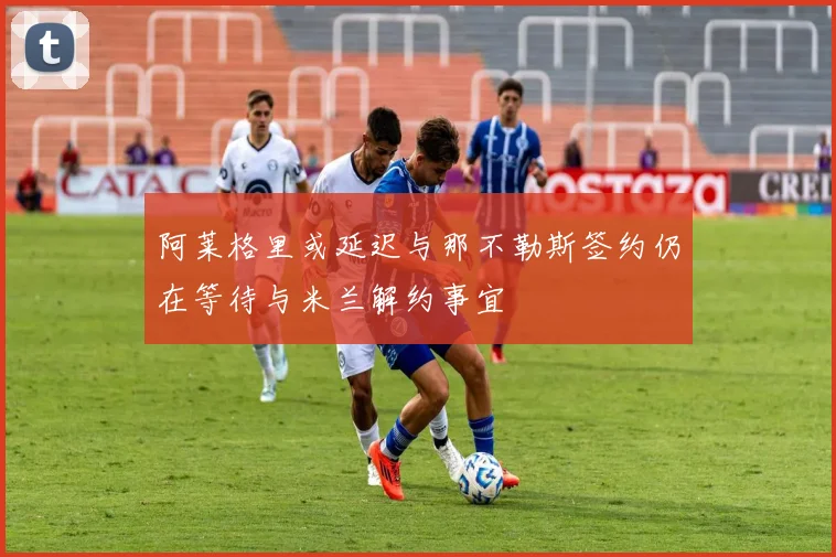 阿莱格里或延迟与那不勒斯签约仍在等待与米兰解约事宜
