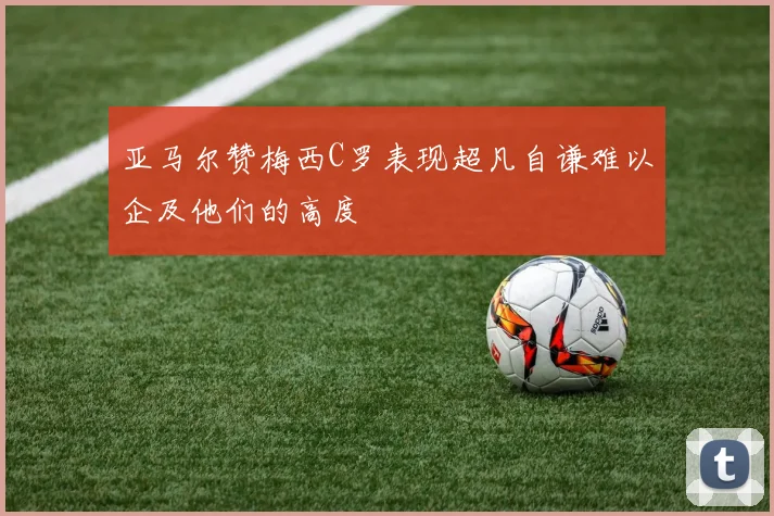 亚马尔赞梅西C罗表现超凡自谦难以企及他们的高度