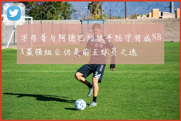 字母哥与阿德巴约联手防守将成NBA最强组合仍是前五球员之选