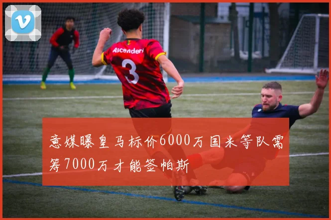 意媒曝皇马标价6000万国米等队需筹7000万才能签帕斯