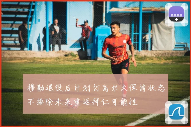 穆勒退役后计划打高尔夫保持状态不排除未来重返拜仁可能性
