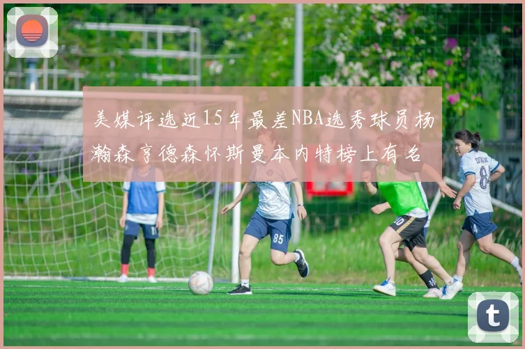 美媒评选近15年最差NBA选秀球员杨瀚森亨德森怀斯曼本内特榜上有名