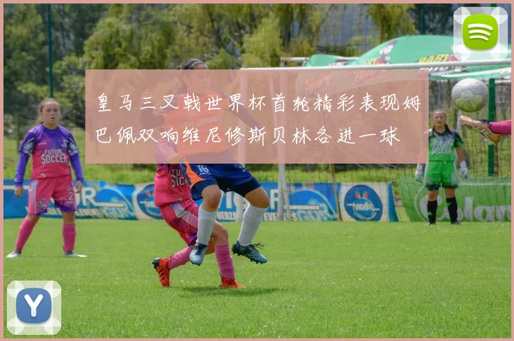 皇马三叉戟世界杯首轮精彩表现姆巴佩双响维尼修斯贝林各进一球