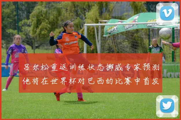 吕尔松重返训练状态挪威专家预测他将在世界杯对巴西的比赛中首发出战