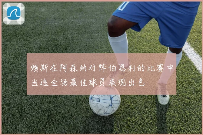 赖斯在阿森纳对阵伯恩利的比赛中当选全场最佳球员表现出色