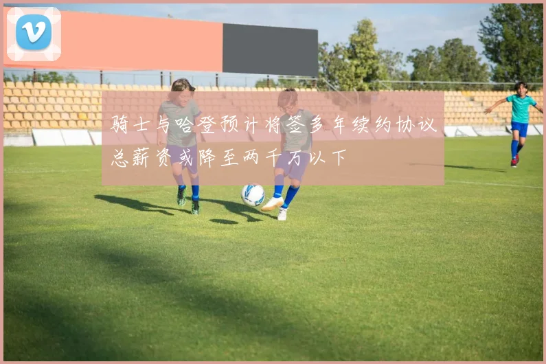 骑士与哈登预计将签多年续约协议总薪资或降至两千万以下