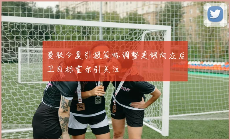 曼联今夏引援策略调整更倾向左后卫目标霍尔引关注