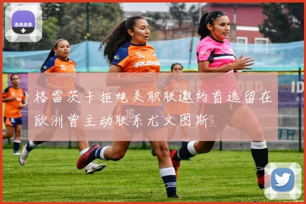 格雷茨卡拒绝美职联邀约首选留在欧洲曾主动联系尤文图斯