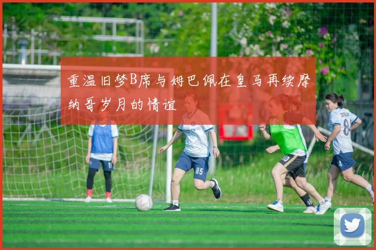 重温旧梦B席与姆巴佩在皇马再续摩纳哥岁月的情谊