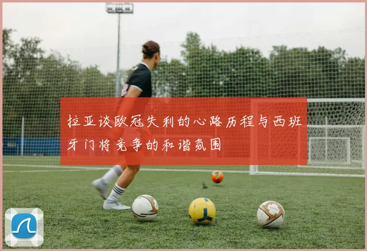 拉亚谈欧冠失利的心路历程与西班牙门将竞争的和谐氛围