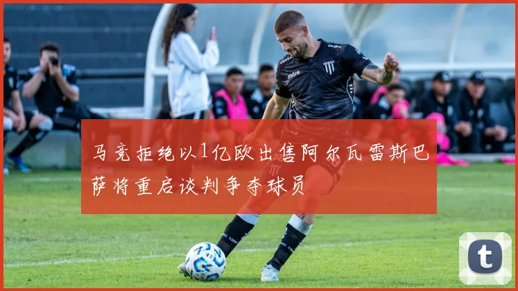 马竞拒绝以1亿欧出售阿尔瓦雷斯巴萨将重启谈判争夺球员