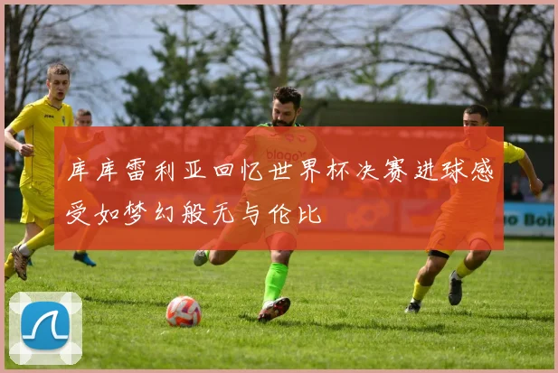 库库雷利亚回忆世界杯决赛进球感受如梦幻般无与伦比