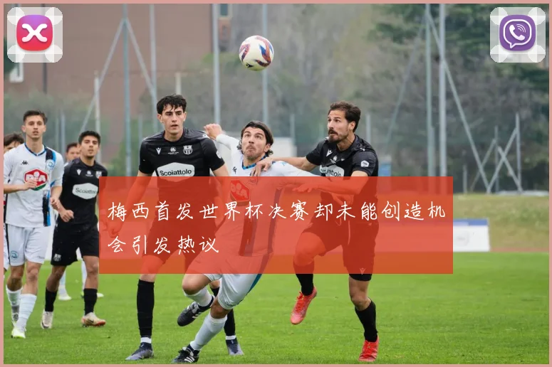 梅西首发世界杯决赛却未能创造机会引发热议