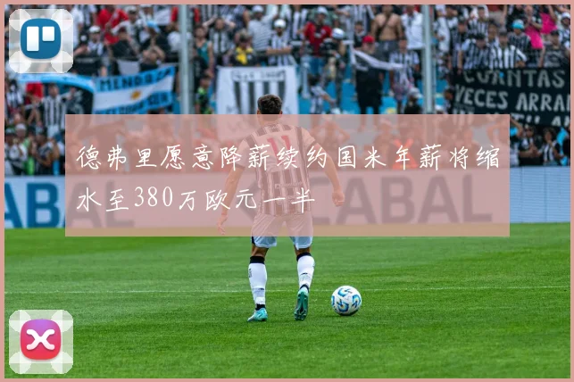 德弗里愿意降薪续约国米年薪将缩水至380万欧元一半
