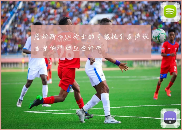 詹姆斯回归骑士的可能性引发热议吉尔伯特回应也许吧