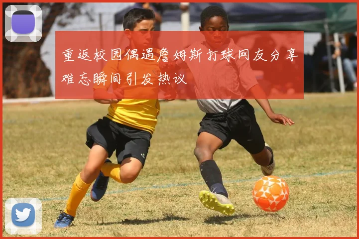 重返校园偶遇詹姆斯打球网友分享难忘瞬间引发热议