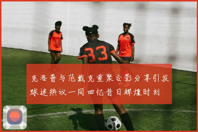 克洛普与范戴克重聚合影分享引发球迷热议一同回忆昔日辉煌时刻